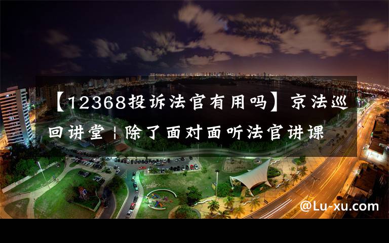 【12368投訴法官有用嗎】京法巡回講堂 | 除了面對面聽法官講課，您還可以撥打12368聯(lián)系法官