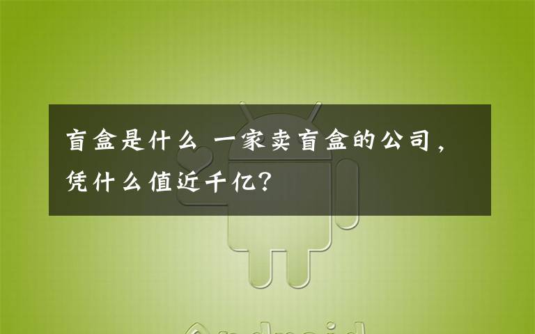 盲盒是什么 一家賣盲盒的公司，憑什么值近千億？