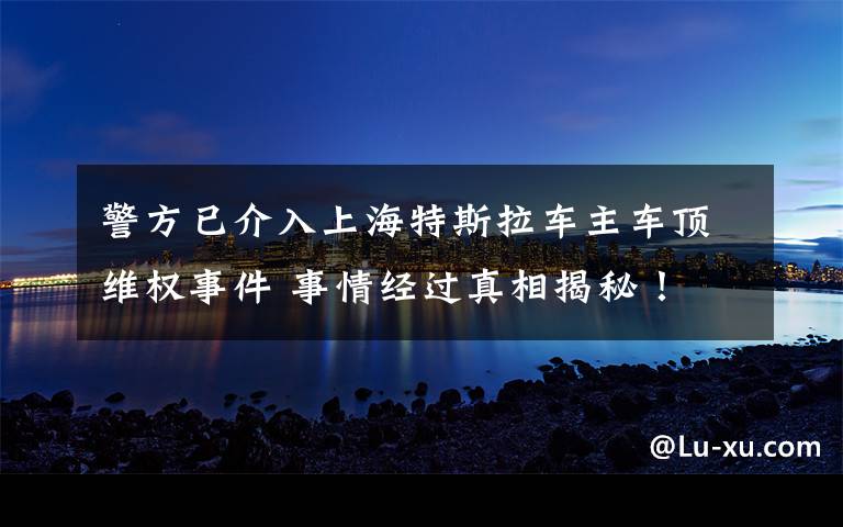 警方已介入上海特斯拉車主車頂維權(quán)事件 事情經(jīng)過真相揭秘！