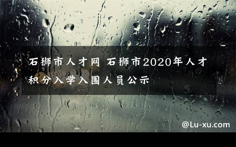 石獅市人才網(wǎng) 石獅市2020年人才積分入學(xué)入圍人員公示