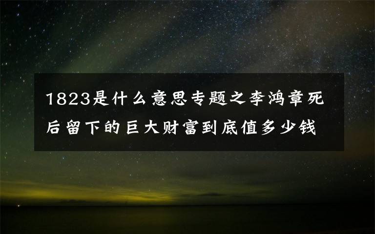 1823是什么意思專題之李鴻章死后留下的巨大財(cái)富到底值多少錢，又是從何而來的