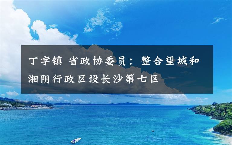 丁字鎮(zhèn) 省政協(xié)委員：整合望城和湘陰行政區(qū)設長沙第七區(qū)