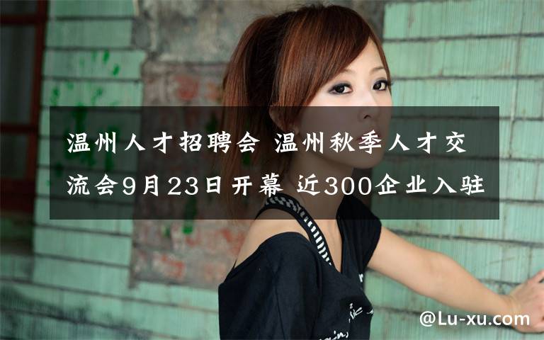 溫州人才招聘會(huì) 溫州秋季人才交流會(huì)9月23日開幕 近300企業(yè)入駐