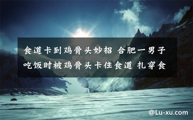 食道卡到雞骨頭妙招 合肥一男子吃飯時(shí)被雞骨頭卡住食道 扎穿食道壁頂上主動(dòng)脈