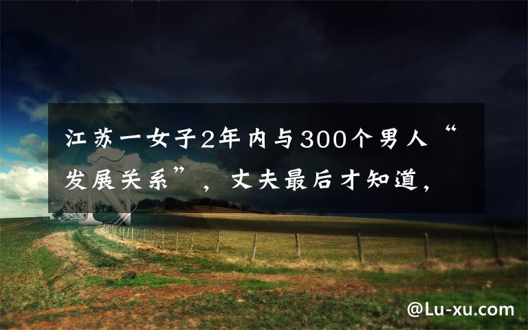 江蘇一女子2年內與300個男人“發(fā)展關系”，丈夫最后才知道，當場傻眼。