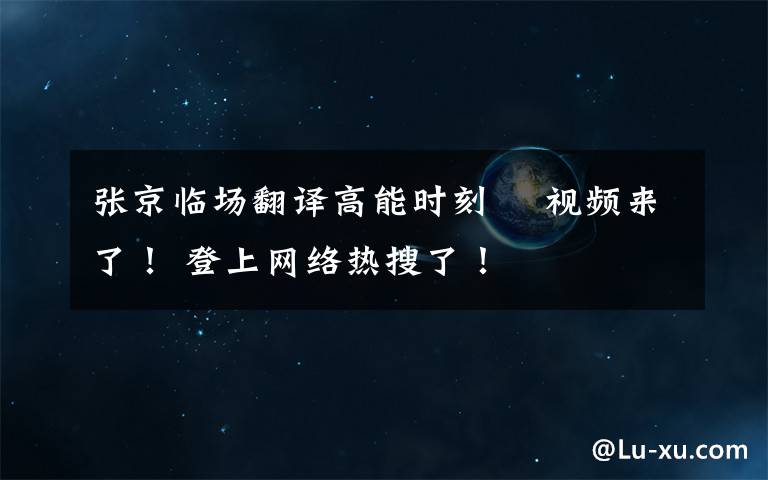 張京臨場翻譯高能時刻? 視頻來了！ 登上網(wǎng)絡熱搜了！