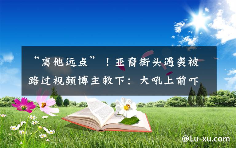 “離他遠(yuǎn)點”！亞裔街頭遇襲被路過視頻博主救下：大吼上前嚇跑襲擊者