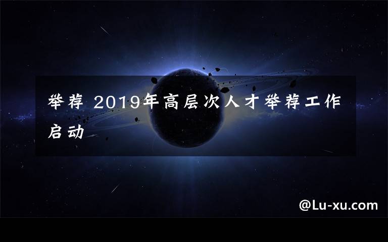 舉薦 2019年高層次人才舉薦工作啟動(dòng)