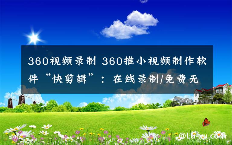 360視頻錄制 360推小視頻制作軟件“快剪輯”：在線錄制/免費(fèi)無廣告