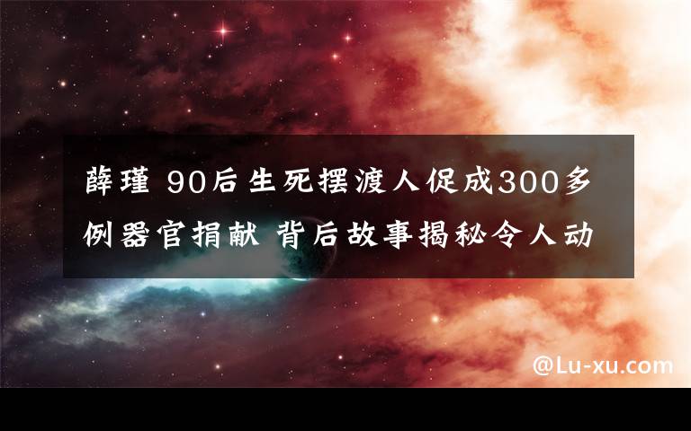 薛瑾 90后生死擺渡人促成300多例器官捐獻 背后故事揭秘令人動容