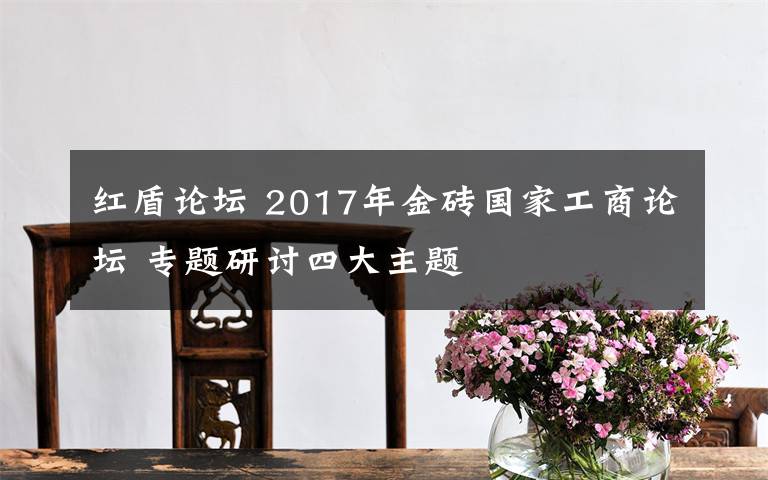 紅盾論壇 2017年金磚國(guó)家工商論壇 專題研討四大主題