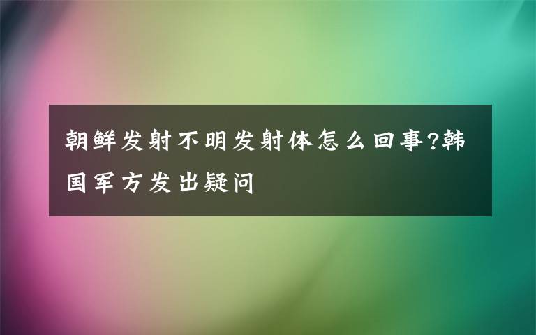 朝鮮發(fā)射不明發(fā)射體怎么回事?韓國(guó)軍方發(fā)出疑問(wèn)