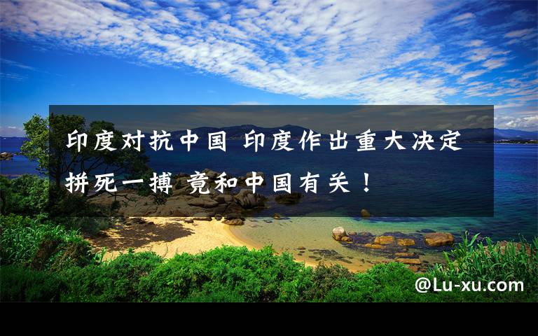 印度對抗中國 印度作出重大決定拼死一搏 竟和中國有關(guān)！