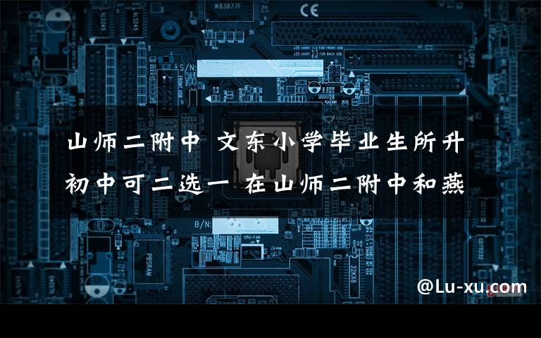 山師二附中 文東小學(xué)畢業(yè)生所升初中可二選一 在山師二附中和燕山中學(xué)中自選