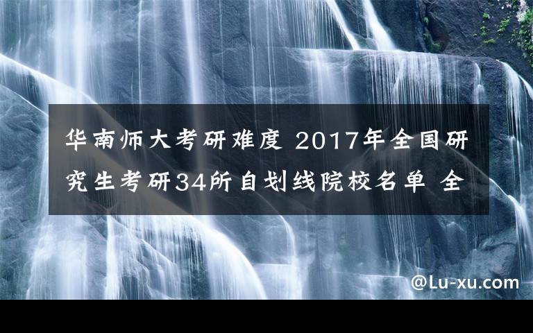 華南師大考研難度 2017年全國研究生考研34所自劃線院校名單 全國211高校考研難度分析