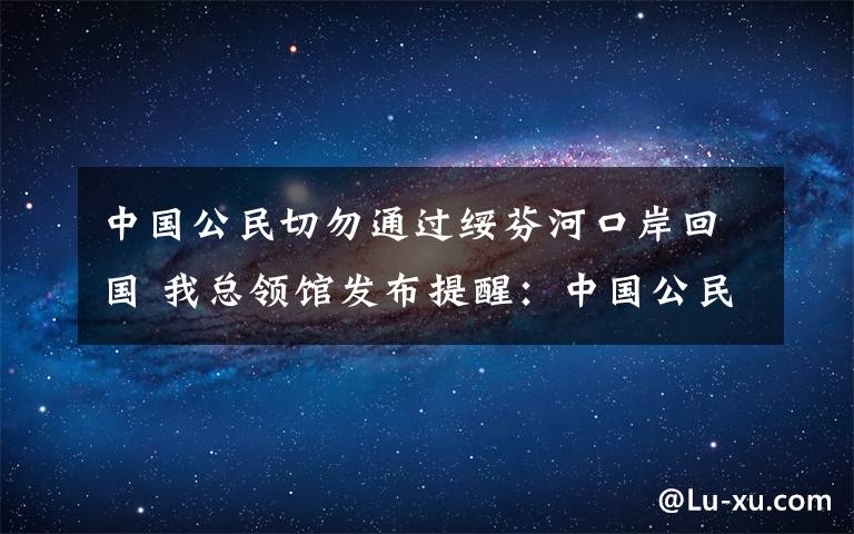 中國公民切勿通過綏芬河口岸回國 我總領(lǐng)館發(fā)布提醒：中國公民切勿通過綏芬河口岸回國