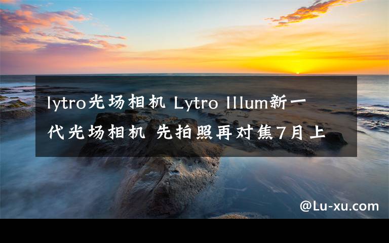 lytro光場相機 Lytro Illum新一代光場相機 先拍照再對焦7月上市發(fā)售