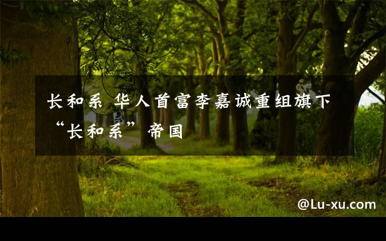 長和系 華人首富李嘉誠重組旗下“長和系”帝國