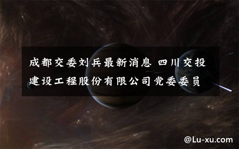 成都交委劉兵最新消息 四川交投建設(shè)工程股份有限公司黨委委員、總工程師仵軍勝 接受監(jiān)察調(diào)查