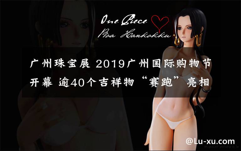 廣州珠寶展 2019廣州國際購物節(jié)開幕 逾40個吉祥物“賽跑”亮相