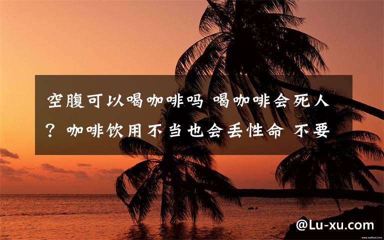 空腹可以喝咖啡嗎 喝咖啡會死人？咖啡飲用不當也會丟性命 不要熬夜喝或空腹喝