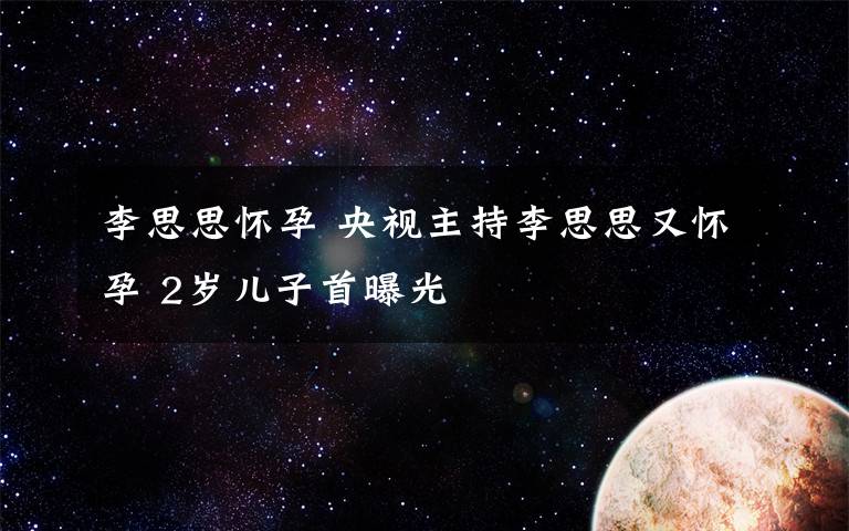 李思思懷孕 央視主持李思思又懷孕 2歲兒子首曝光