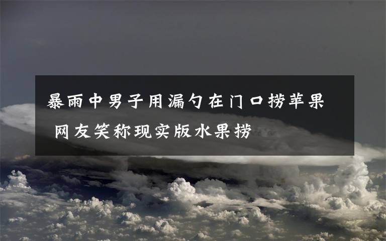 暴雨中男子用漏勺在門口撈蘋果 網(wǎng)友笑稱現(xiàn)實(shí)版水果撈