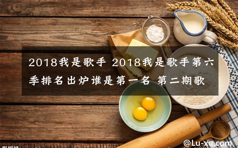 2018我是歌手 2018我是歌手第六季排名出爐誰是第一名 第二期歌單及排名介紹