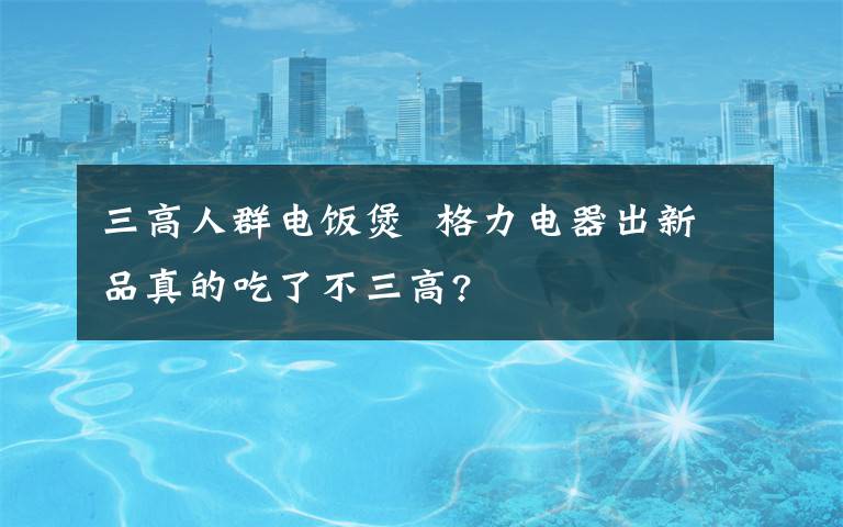 三高人群電飯煲  格力電器出新品真的吃了不三高?