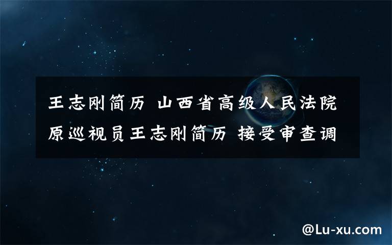 王志剛簡歷 山西省高級人民法院原巡視員王志剛簡歷 接受審查調(diào)查