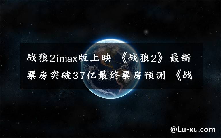 戰(zhàn)狼2imax版上映 《戰(zhàn)狼2》最新票房突破37億最終票房預(yù)測(cè) 《戰(zhàn)狼2》IMAX2D版本將上映