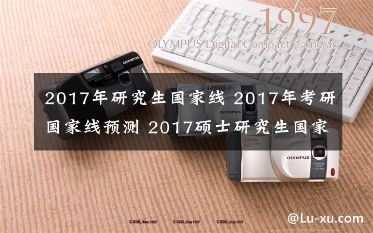 2017年研究生國家線 2017年考研國家線預(yù)測 2017碩士研究生國家分?jǐn)?shù)線公布時間