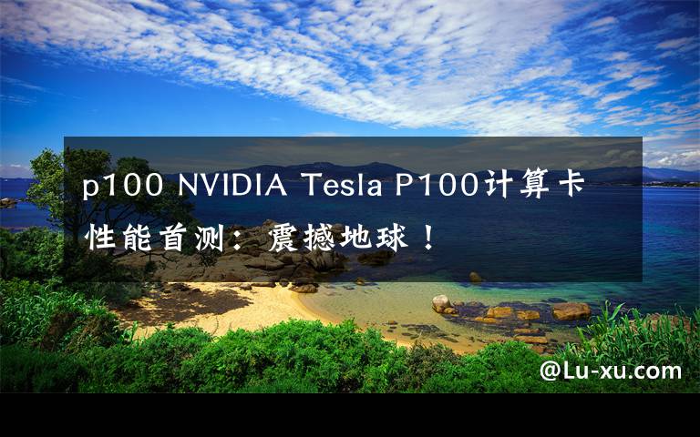 p100 NVIDIA Tesla P100計(jì)算卡性能首測(cè)：震撼地球！