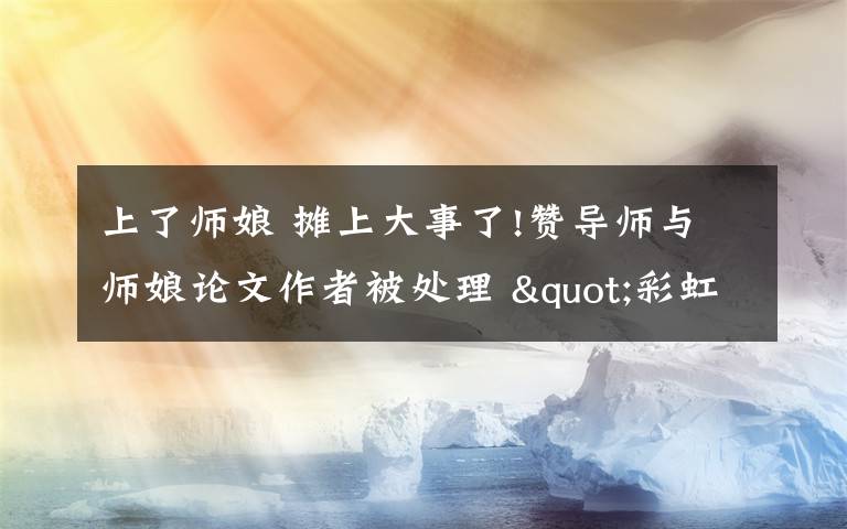 上了師娘 攤上大事了!贊導(dǎo)師與師娘論文作者被處理 "彩虹屁"突然就不香了