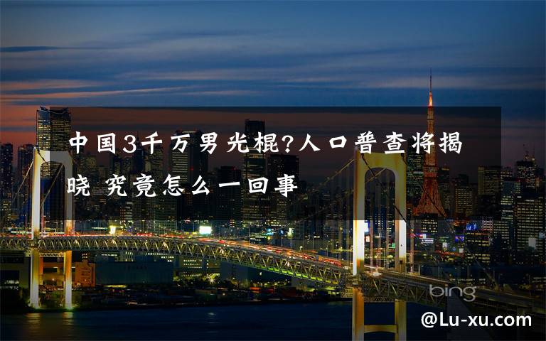 中國(guó)3千萬男光棍?人口普查將揭曉 究竟怎么一回事