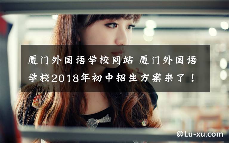 廈門外國語學(xué)校網(wǎng)站 廈門外國語學(xué)校2018年初中招生方案來了！報名事項、審核方式都在這……