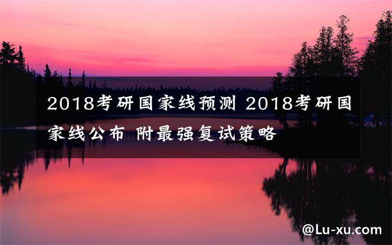 2018考研國(guó)家線(xiàn)預(yù)測(cè) 2018考研國(guó)家線(xiàn)公布 附最強(qiáng)復(fù)試策略