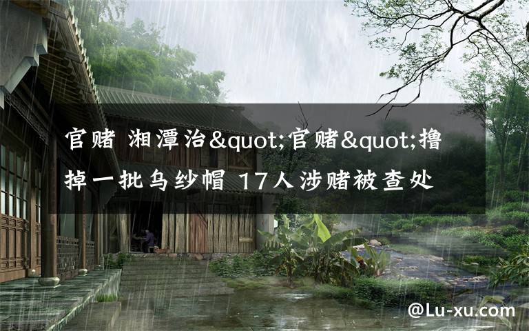 官賭 湘潭治"官賭"擼掉一批烏紗帽 17人涉賭被查處