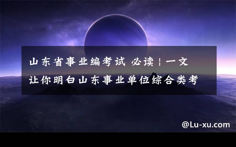 山東省事業(yè)編考試 必讀 | 一文讓你明白山東事業(yè)單位綜合類考試內(nèi)容！