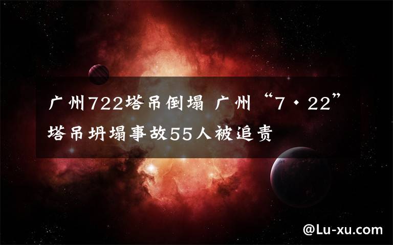 廣州722塔吊倒塌 廣州“7·22”塔吊坍塌事故55人被追責(zé)