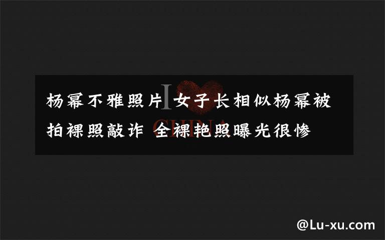 楊冪不雅照片 女子長相似楊冪被拍裸照敲詐 全裸艷照曝光很慘