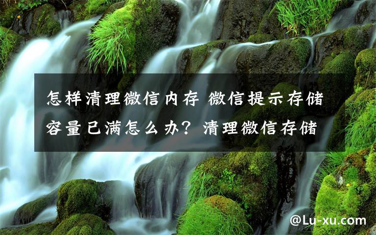 怎樣清理微信內(nèi)存 微信提示存儲容量已滿怎么辦？清理微信存儲空間那哪里設(shè)置？