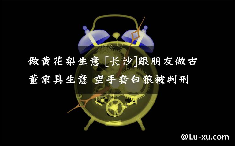 做黃花梨生意 [長沙]跟朋友做古董家具生意 空手套白狼被判刑