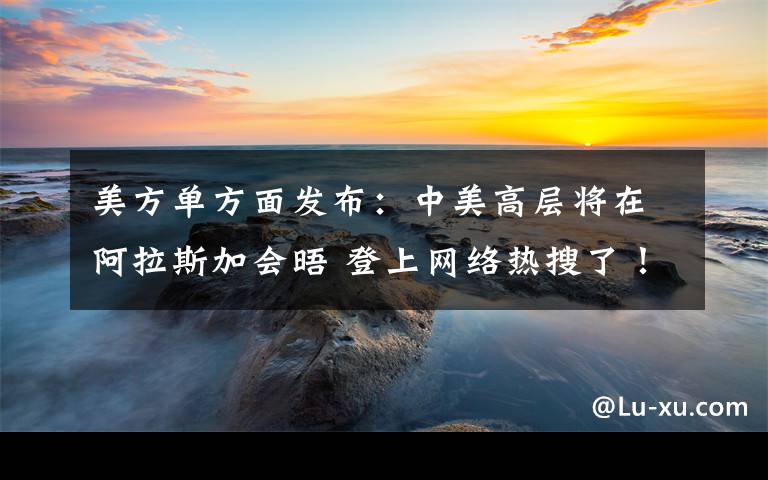 美方單方面發(fā)布：中美高層將在阿拉斯加會(huì)晤 登上網(wǎng)絡(luò)熱搜了！