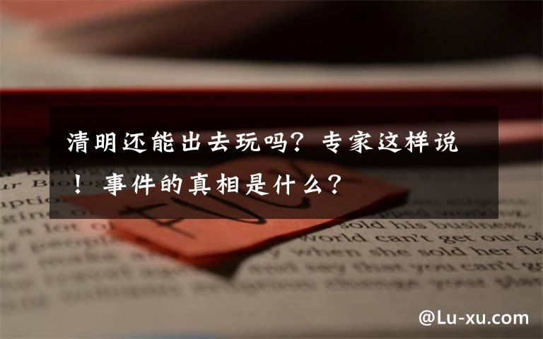 清明還能出去玩嗎？專家這樣說！ 事件的真相是什么？