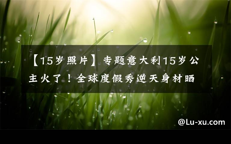 【15歲照片】專題意大利15歲公主火了！全球度假秀逆天身材曬奢靡生活，活成網(wǎng)紅了