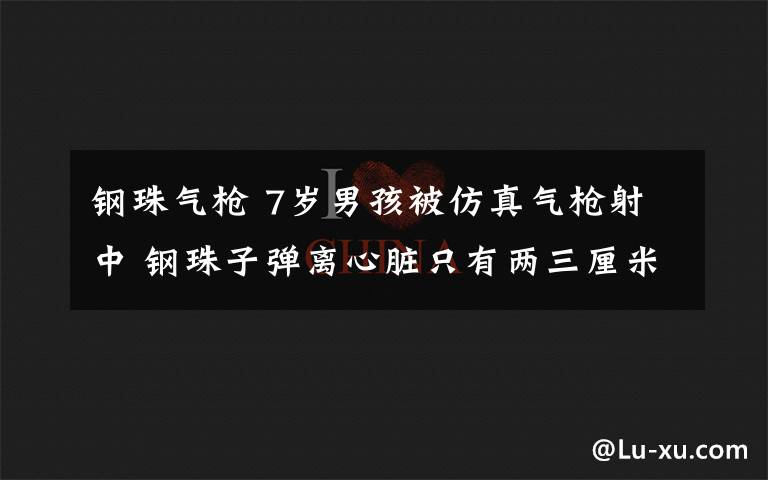 鋼珠氣槍 7歲男孩被仿真氣槍射中 鋼珠子彈離心臟只有兩三厘米！