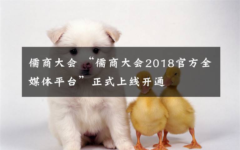 儒商大會(huì) “儒商大會(huì)2018官方全媒體平臺(tái)”正式上線開(kāi)通