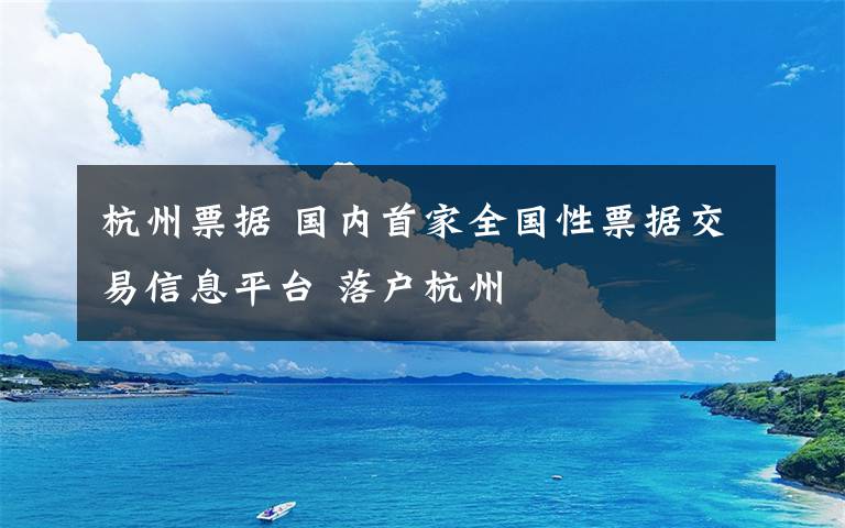 杭州票據(jù) 國內(nèi)首家全國性票據(jù)交易信息平臺 落戶杭州