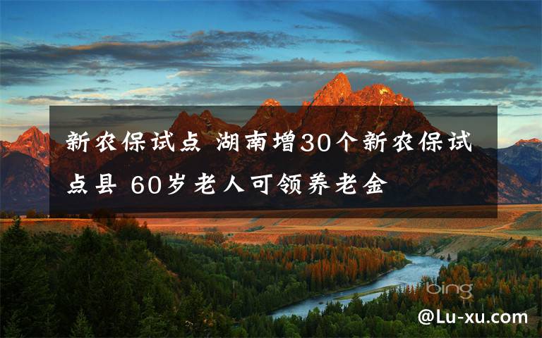 新農(nóng)保試點(diǎn) 湖南增30個(gè)新農(nóng)保試點(diǎn)縣 60歲老人可領(lǐng)養(yǎng)老金